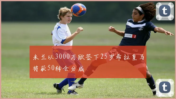 米兰以3000万欧签下25岁希拉皇马将获50转会分成