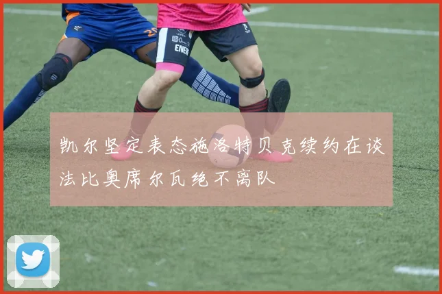 凯尔坚定表态施洛特贝克续约在谈法比奥席尔瓦绝不离队
