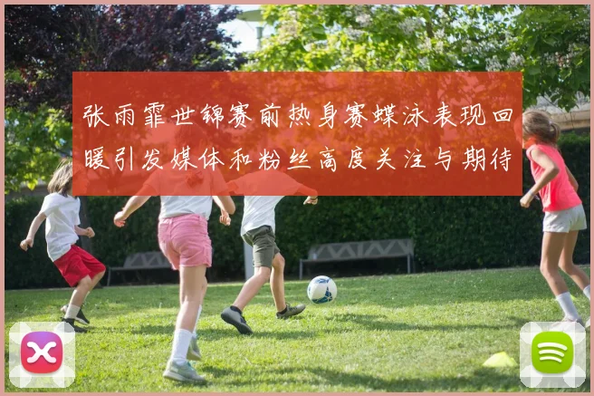 张雨霏世锦赛前热身赛蝶泳表现回暖引发媒体和粉丝高度关注与期待