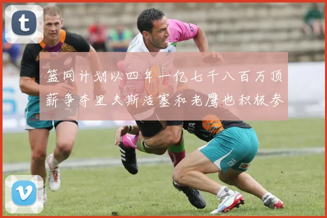 篮网计划以四年一亿七千八百万顶薪争夺里夫斯活塞和老鹰也积极参与竞标