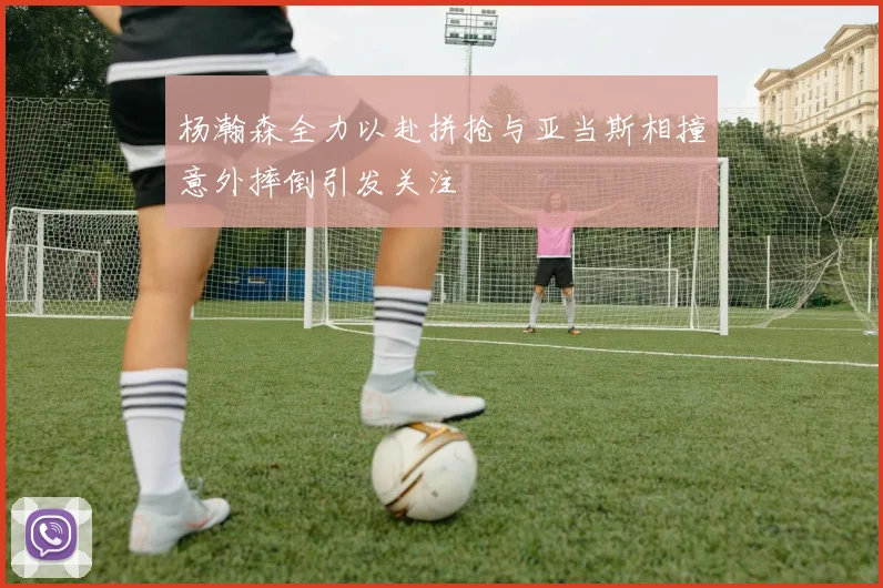 杨瀚森全力以赴拼抢与亚当斯相撞意外摔倒引发关注