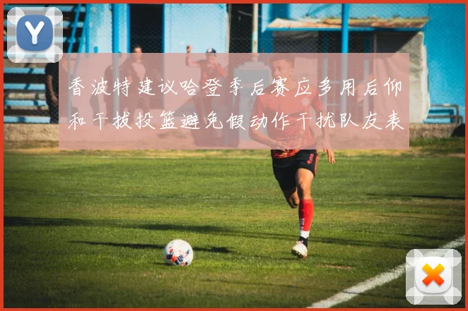 香波特建议哈登季后赛应多用后仰和干拔投篮避免假动作干扰队友表现