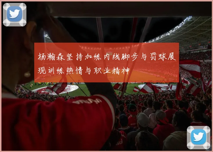 杨瀚森坚持加练内线脚步与罚球展现训练热情与职业精神