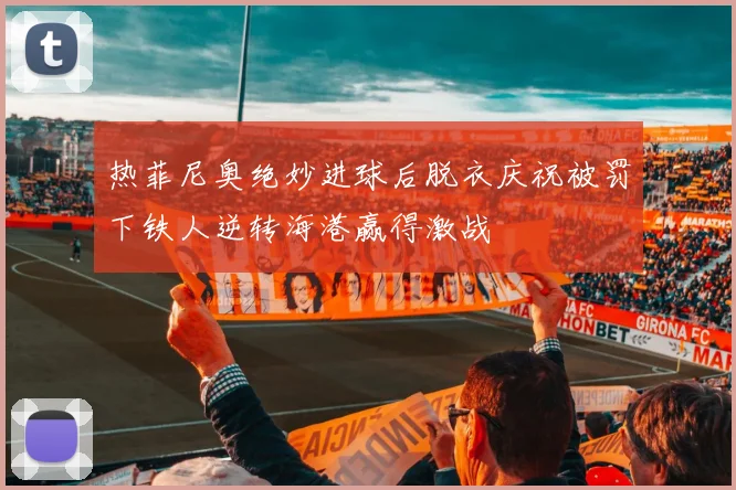 热菲尼奥绝妙进球后脱衣庆祝被罚下铁人逆转海港赢得激战