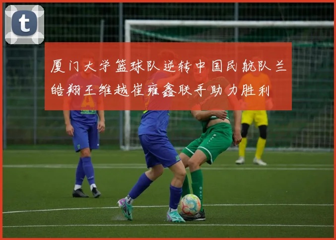 厦门大学篮球队逆转中国民航队兰皓翔王维越崔雍鑫联手助力胜利