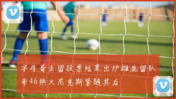 字母哥去留投票结果出炉雄鹿留队率46热火尼克斯紧随其后
