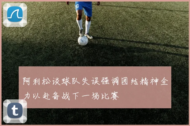 阿利松谈球队失误强调团结精神全力以赴备战下一场比赛