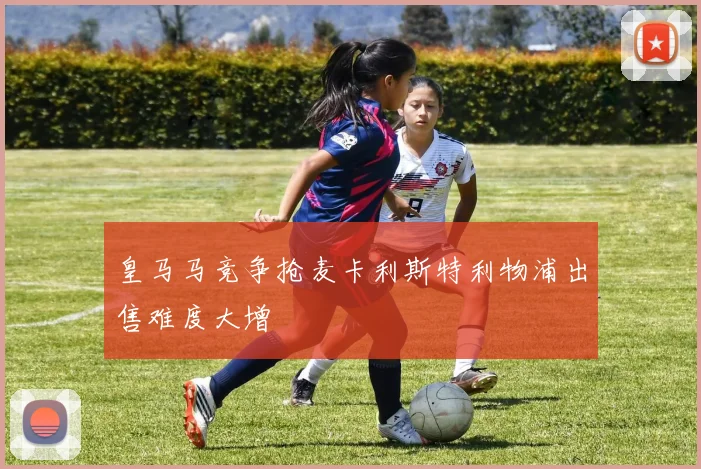 皇马马竞争抢麦卡利斯特利物浦出售难度大增