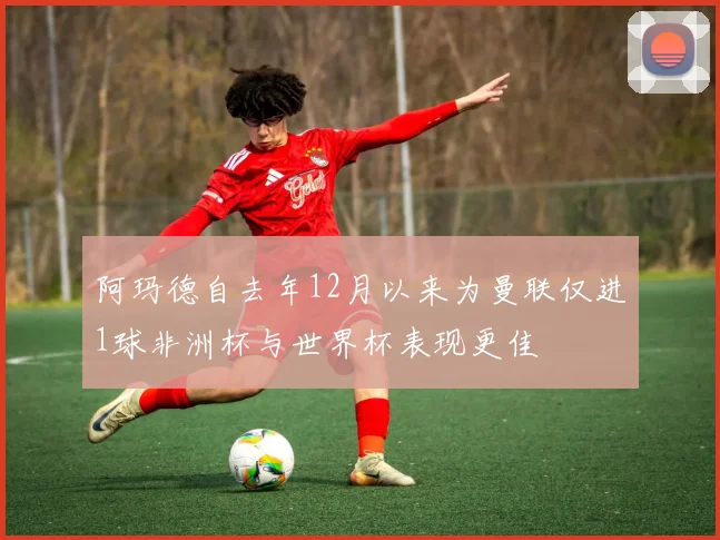 阿玛德自去年12月以来为曼联仅进1球非洲杯与世界杯表现更佳