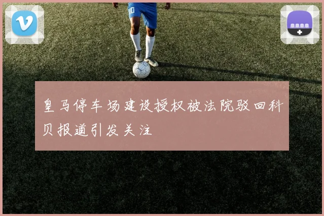 皇马停车场建设授权被法院驳回科贝报道引发关注