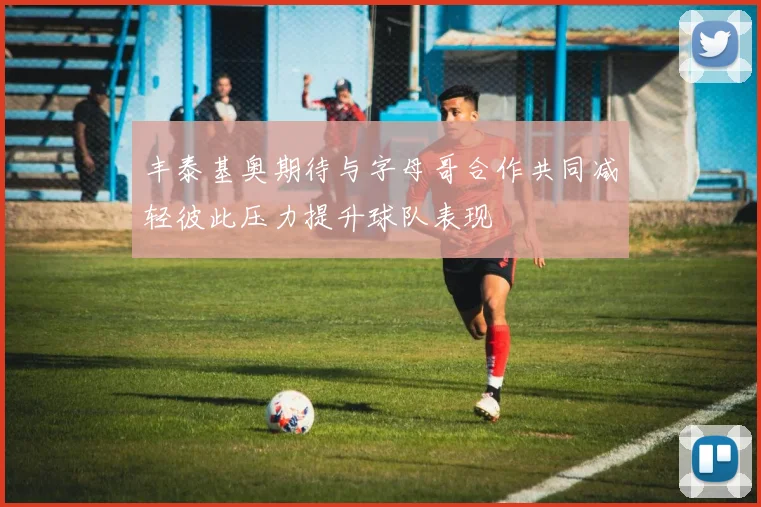丰泰基奥期待与字母哥合作共同减轻彼此压力提升球队表现