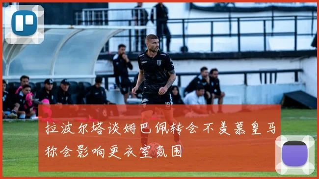 拉波尔塔谈姆巴佩转会不羡慕皇马称会影响更衣室氛围