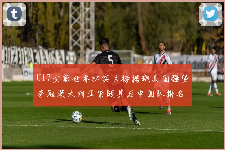 U17女篮世界杯实力榜揭晓美国强势夺冠澳大利亚紧随其后中国队排名第十