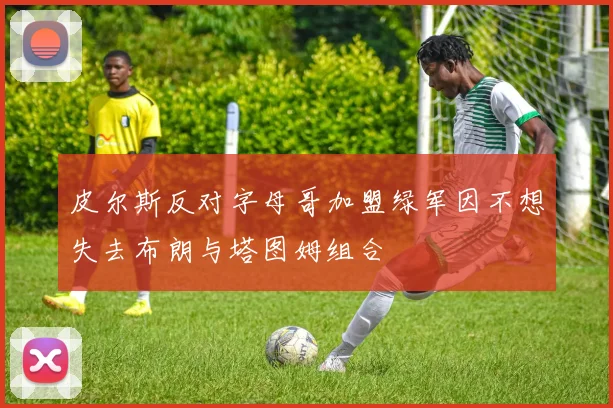 皮尔斯反对字母哥加盟绿军因不想失去布朗与塔图姆组合