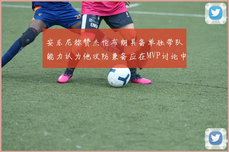 安东尼称赞杰伦布朗具备单独带队能力认为他攻防兼备应在MVP讨论中占有一席之地