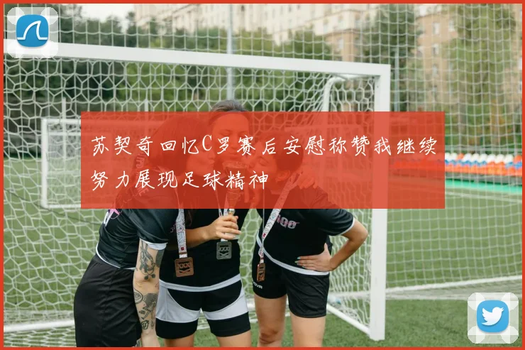 苏契奇回忆C罗赛后安慰称赞我继续努力展现足球精神