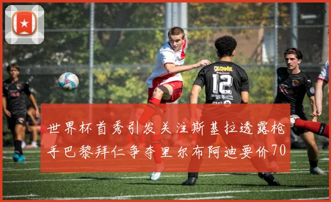 世界杯首秀引发关注斯基拉透露枪手巴黎拜仁争夺里尔布阿迪要价7000万欧