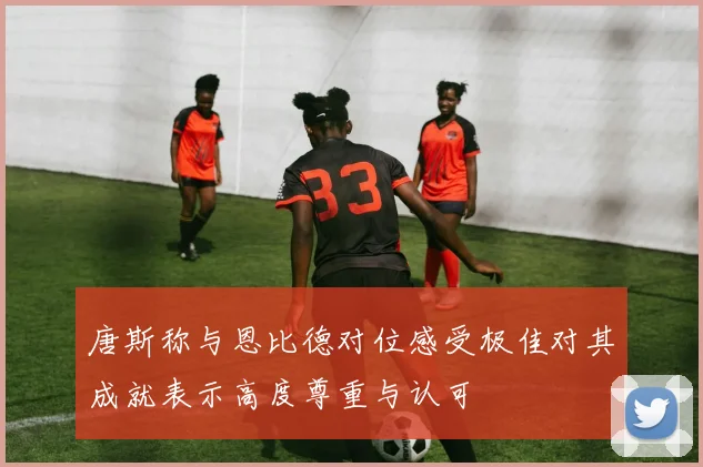唐斯称与恩比德对位感受极佳对其成就表示高度尊重与认可