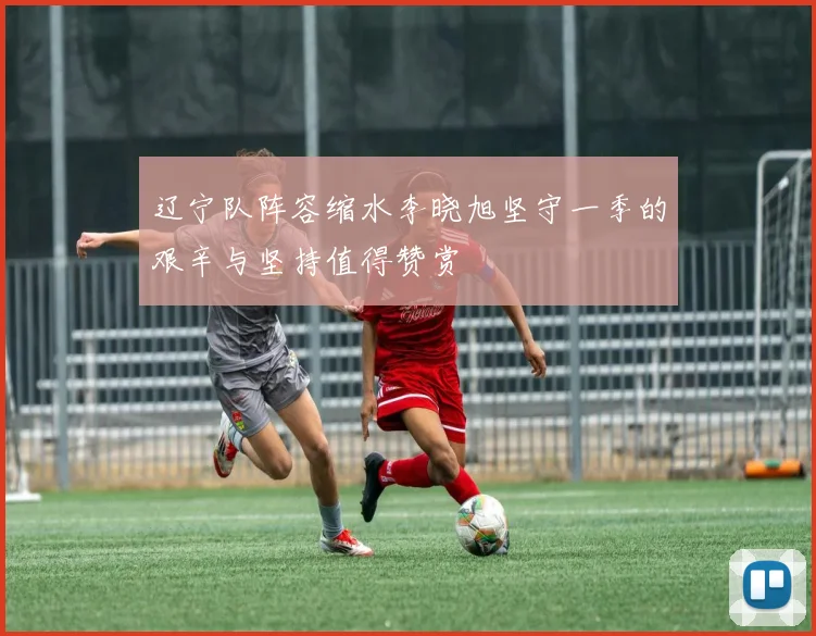 辽宁队阵容缩水李晓旭坚守一季的艰辛与坚持值得赞赏