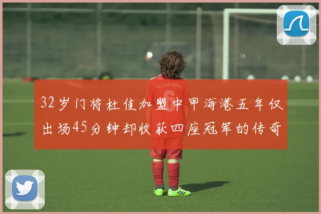 32岁门将杜佳加盟中甲海港五年仅出场45分钟却收获四座冠军的传奇经历